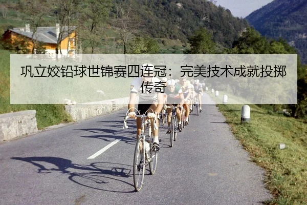巩立姣铅球世锦赛四连冠：完美技术成就投掷传奇